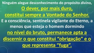Ninguém alegue desconhecimento do propósito divino,
O dever, por mais duro,
constitui sempre a Vontade do Senhor.
E a consciência, sentinela vigilante do Eterno, a
menos que esteja o homem dormindo
no nível do bruto, permanece apta a
discernir o que constitui “obrigação” e o
que representa “fuga”.
 