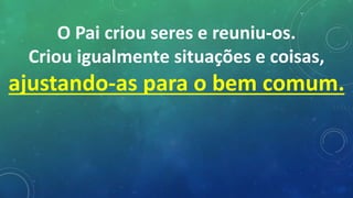 O Pai criou seres e reuniu-os.
Criou igualmente situações e coisas,
ajustando-as para o bem comum.
 