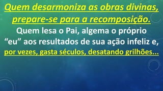 Quem desarmoniza as obras divinas,
prepare-se para a recomposição.
Quem lesa o Pai, algema o próprio
“eu” aos resultados de sua ação infeliz e,
por vezes, gasta séculos, desatando grilhões...
 