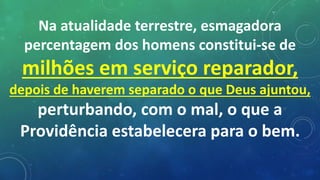 Na atualidade terrestre, esmagadora
percentagem dos homens constitui-se de
milhões em serviço reparador,
depois de haverem separado o que Deus ajuntou,
perturbando, com o mal, o que a
Providência estabelecera para o bem.
 