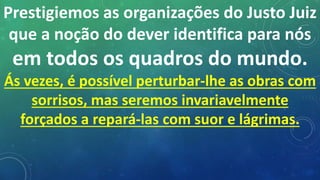 Prestigiemos as organizações do Justo Juiz
que a noção do dever identifica para nós
em todos os quadros do mundo.
Ás vezes, é possível perturbar-lhe as obras com
sorrisos, mas seremos invariavelmente
forçados a repará-las com suor e lágrimas.
 
