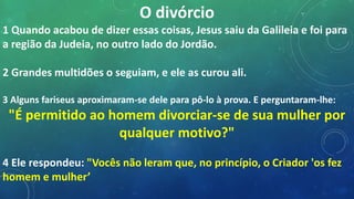 O divórcio
1 Quando acabou de dizer essas coisas, Jesus saiu da Galileia e foi para
a região da Judeia, no outro lado do Jordão.
2 Grandes multidões o seguiam, e ele as curou ali.
3 Alguns fariseus aproximaram-se dele para pô-lo à prova. E perguntaram-lhe:
"É permitido ao homem divorciar-se de sua mulher por
qualquer motivo?"
4 Ele respondeu: "Vocês não leram que, no princípio, o Criador 'os fez
homem e mulher’
 