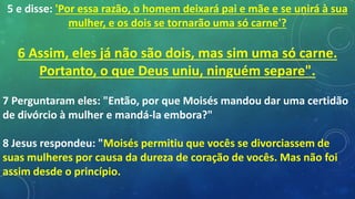 5 e disse: 'Por essa razão, o homem deixará pai e mãe e se unirá à sua
mulher, e os dois se tornarão uma só carne'?
6 Assim, eles já não são dois, mas sim uma só carne.
Portanto, o que Deus uniu, ninguém separe".
7 Perguntaram eles: "Então, por que Moisés mandou dar uma certidão
de divórcio à mulher e mandá-la embora?"
8 Jesus respondeu: "Moisés permitiu que vocês se divorciassem de
suas mulheres por causa da dureza de coração de vocês. Mas não foi
assim desde o princípio.
 