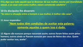 9 Eu digo que todo aquele que se divorciar de sua mulher, exceto por imoralidade
sexual, e se casar com outra mulher, estará cometendo adultério".
10 Os discípulos lhe disseram:
"Se esta é a situação entre o homem e sua mulher, é melhor não casar".
11 Jesus respondeu:
"Nem todos têm condições de aceitar esta palavra;
somente aqueles a quem isso é dado.
12 Alguns são eunucos porque nasceram assim; outros foram feitos assim pelos
homens; outros ainda se fizeram eunucos por causa do Reino dos céus. Quem
puder aceitar isso, aceite".
 