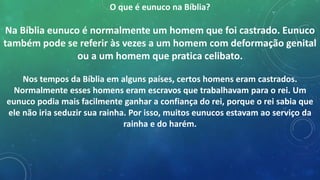 O que é eunuco na Bíblia?
Na Bíblia eunuco é normalmente um homem que foi castrado. Eunuco
também pode se referir às vezes a um homem com deformação genital
ou a um homem que pratica celibato.
Nos tempos da Bíblia em alguns países, certos homens eram castrados.
Normalmente esses homens eram escravos que trabalhavam para o rei. Um
eunuco podia mais facilmente ganhar a confiança do rei, porque o rei sabia que
ele não iria seduzir sua rainha. Por isso, muitos eunucos estavam ao serviço da
rainha e do harém.
 