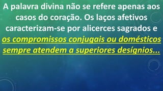 A palavra divina não se refere apenas aos
casos do coração. Os laços afetivos
caracterizam-se por alicerces sagrados e
os compromissos conjugais ou domésticos
sempre atendem a superiores desígnios...
 