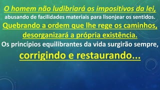 O homem não ludibriará os impositivos da lei,
abusando de facilidades materiais para lisonjear os sentidos.
Quebrando a ordem que lhe rege os caminhos,
desorganizará a própria existência.
Os princípios equilibrantes da vida surgirão sempre,
corrigindo e restaurando...
 
