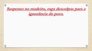 Suspenso no madeiro, roga desculpas para a
ignorância do povo.
 