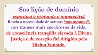 Sua lição de domínio
espiritual é profunda e imperecível.
Revela a necessidade de sermos “nós mesmos”,
nos transes mais escabrosos da vida,
de consciência tranqüila elevada à Divina
Justiça e de coração fiel dirigido pela
Divina Vontade.
 