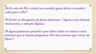 28 Eu vim do Pai e entrei no mundo; agora deixo o mundo e
volto para o Pai".
29 Então os discípulos de Jesus disseram: "Agora estás falando
claramente, e não por figuras.
30 Agora podemos perceber que sabes todas as coisas e nem
precisas que te façam perguntas. Por isso cremos que vieste de
Deus".
 
