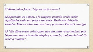 31 Respondeu Jesus: "Agora vocês creem?
32 Aproxima-se a hora, e já chegou, quando vocês serão
espalhados cada um para a sua casa. Vocês me deixarão
sozinho. Mas eu não estou sozinho, pois meu Pai está comigo.
33 "Eu disse essas coisas para que em mim vocês tenham paz.
Neste mundo vocês terão aflições; contudo, tenham ânimo! Eu
venci o mundo".
 