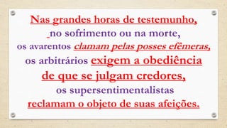 Nas grandes horas de testemunho,
no sofrimento ou na morte,
os avarentos clamam pelas posses efêmeras,
os arbitrários exigem a obediência
de que se julgam credores,
os supersentimentalistas
reclamam o objeto de suas afeições.
 