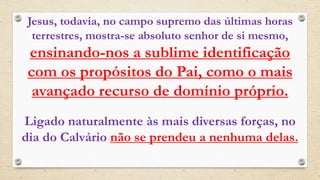 Jesus, todavia, no campo supremo das últimas horas
terrestres, mostra-se absoluto senhor de si mesmo,
ensinando-nos a sublime identificação
com os propósitos do Pai, como o mais
avançado recurso de domínio próprio.
Ligado naturalmente às mais diversas forças, no
dia do Calvário não se prendeu a nenhuma delas.
 