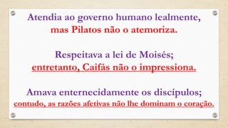 Atendia ao governo humano lealmente,
mas Pilatos não o atemoriza.
Respeitava a lei de Moisés;
entretanto, Caifás não o impressiona.
Amava enternecidamente os discípulos;
contudo, as razões afetivas não lhe dominam o coração.
 