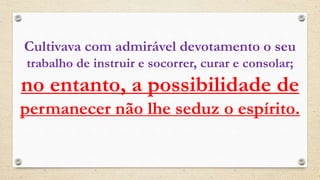 Cultivava com admirável devotamento o seu
trabalho de instruir e socorrer, curar e consolar;
no entanto, a possibilidade de
permanecer não lhe seduz o espírito.
 