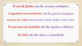 O ato de Judas não lhe arranca maldições.
A ingratidão dos beneficiados não lhe provoca desespero.
O pranto das mulheres de Jerusalém não lhe entibia o ânimo firme.
O sarcasmo da multidão não lhe quebra o silêncio.
A cruz não lhe altera a serenidade.
 