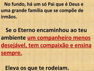 No fundo, há um só Pai que é Deus e
uma grande família que se compõe de
irmãos.
Se o Eterno encaminhou ao teu
ambiente um companheiro menos
desejável, tem compaixão e ensina
sempre.
Eleva os que te rodeiam.
 