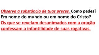 Observa a substância de tuas preces. Como pedes?
Em nome do mundo ou em nome do Cristo?
Os que se revelam desanimados com a oração
confessam a infantilidade de suas rogativas.
 