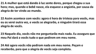 21 A mulher que está dando à luz sente dores, porque chegou a sua
hora; mas, quando o bebê nasce, ela esquece a angústia, por causa da
alegria de ter vindo ao mundo.
22 Assim acontece com vocês: agora é hora de tristeza para vocês, mas
eu os verei outra vez, e vocês se alegrarão, e ninguém tirará essa
alegria de vocês.
23 Naquele dia, vocês não me perguntarão mais nada. Eu asseguro que
meu Pai dará a vocês tudo o que pedirem em meu nome.
24 Até agora vocês não pediram nada em meu nome. Peçam e
receberão, para que a alegria de vocês seja completa.
 