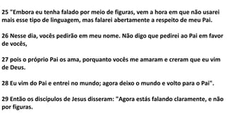 25 "Embora eu tenha falado por meio de figuras, vem a hora em que não usarei
mais esse tipo de linguagem, mas falarei abertamente a respeito de meu Pai.
26 Nesse dia, vocês pedirão em meu nome. Não digo que pedirei ao Pai em favor
de vocês,
27 pois o próprio Pai os ama, porquanto vocês me amaram e creram que eu vim
de Deus.
28 Eu vim do Pai e entrei no mundo; agora deixo o mundo e volto para o Pai".
29 Então os discípulos de Jesus disseram: "Agora estás falando claramente, e não
por figuras.
 