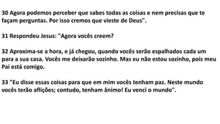 30 Agora podemos perceber que sabes todas as coisas e nem precisas que te
façam perguntas. Por isso cremos que vieste de Deus".
31 Respondeu Jesus: "Agora vocês creem?
32 Aproxima-se a hora, e já chegou, quando vocês serão espalhados cada um
para a sua casa. Vocês me deixarão sozinho. Mas eu não estou sozinho, pois meu
Pai está comigo.
33 "Eu disse essas coisas para que em mim vocês tenham paz. Neste mundo
vocês terão aflições; contudo, tenham ânimo! Eu venci o mundo".
 