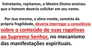 Entretanto, repitamos, o Mestre Divino ensinou
que o homem deveria solicitar em seu nome.
Por isso mesmo, a alma crente, convicta da
própria fragilidade, deveria interrogar a consciência
sobre o conteúdo de suas rogativas
ao Supremo Senhor, no mecanismo
das manifestações espirituais.
 