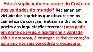Estará suplicando em nome do Cristo ou
das vaidades do mundo? Reclamar, em
virtude dos caprichos que obscurecem os
caminhos do coração, é atirar ao Divino Sol a
poeira das inquietações terrenas; mas pedir,
em nome de Jesus, é aceitar-lhe a vontade
sábia e amorosa, é entregar-se-lhe de coração
para que nos seja concedido o necessário.
 