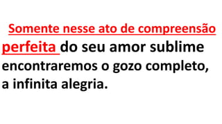 Somente nesse ato de compreensão
perfeita do seu amor sublime
encontraremos o gozo completo,
a infinita alegria.
 