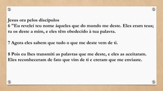 Jesus ora pelos discípulos
6 "Eu revelei teu nome àqueles que do mundo me deste. Eles eram teus;
tu os deste a mim, e eles têm obedecido à tua palavra.
7 Agora eles sabem que tudo o que me deste vem de ti.
8 Pois eu lhes transmiti as palavras que me deste, e eles as aceitaram.
Eles reconheceram de fato que vim de ti e creram que me enviaste.
 