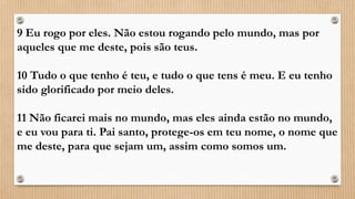 9 Eu rogo por eles. Não estou rogando pelo mundo, mas por
aqueles que me deste, pois são teus.
10 Tudo o que tenho é teu, e tudo o que tens é meu. E eu tenho
sido glorificado por meio deles.
11 Não ficarei mais no mundo, mas eles ainda estão no mundo,
e eu vou para ti. Pai santo, protege-os em teu nome, o nome que
me deste, para que sejam um, assim como somos um.
 