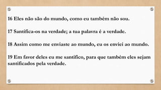 16 Eles não são do mundo, como eu também não sou.
17 Santifica-os na verdade; a tua palavra é a verdade.
18 Assim como me enviaste ao mundo, eu os enviei ao mundo.
19 Em favor deles eu me santifico, para que também eles sejam
santificados pela verdade.
 