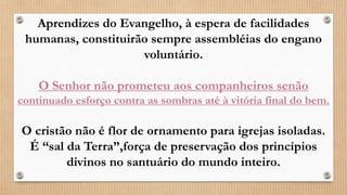 Aprendizes do Evangelho, à espera de facilidades
humanas, constituirão sempre assembléias do engano
voluntário.
O Senhor não prometeu aos companheiros senão
continuado esforço contra as sombras até à vitória final do bem.
O cristão não é flor de ornamento para igrejas isoladas.
É “sal da Terra”,força de preservação dos princípios
divinos no santuário do mundo inteiro.
 
