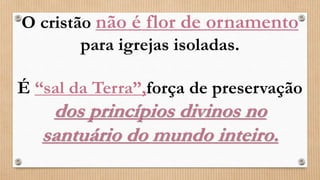 O cristão não é flor de ornamento
para igrejas isoladas.
É “sal da Terra”,força de preservação
dos princípios divinos no
santuário do mundo inteiro.
 