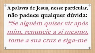 A palavra de Jesus, nesse particular,
não padece qualquer dúvida:
“Se alguém quiser vir após
mim, renuncie a si mesmo,
tome a sua cruz e siga-me.
 