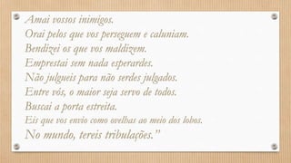 Amai vossos inimigos.
Orai pelos que vos perseguem e caluniam.
Bendizei os que vos maldizem.
Emprestai sem nada esperardes.
Não julgueis para não serdes julgados.
Entre vós, o maior seja servo de todos.
Buscai a porta estreita.
Eis que vos envio como ovelhas ao meio dos lobos.
No mundo, tereis tribulações.”
 