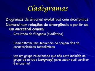 Cladogramas
Diagramas de árvores evolutivos com dicotomias
Demonstram relações de divergência a partir de
um ancestral comum
– Resultado da filogenia (cladística)
– Demonstram uma sequencia da origem das de
características taxonômicas
– usa um grupo relacionado que não está incluído no
grupo de estudo (outgroup) para saber quál caráter
é ancestral

 