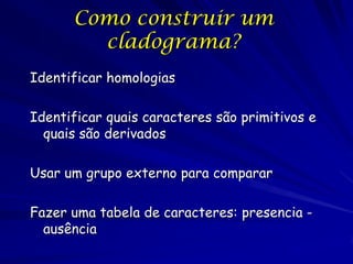 Como construir um
cladograma?
Identificar homologias
Identificar quais caracteres são primitivos e
quais são derivados
Usar um grupo externo para comparar
Fazer uma tabela de caracteres: presencia ausência

 