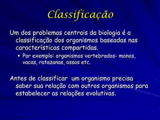 Classificação
Um dos problemas centrais da biologia é a
classificação dos organismos baseadas nas
características compartidas.
 Por exemplo: organismos vertebrados- monos,
vacas, ratazanas, ossos etc.

Antes de classificar um organismo precisa
saber sua relação com outros organismos para
estabelecer as relações evolutivas.

 
