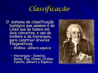 Classificação
O sistema de classificação
biológico que usamos é do
Líneo que se baseia em
dois conceitos, o uso do
binômio e da hierarquia,
para construir árvores
filogenéticas.
– Binômio -Gênero espécie

– Hierarquia – Domínio,
Reino, Filo, Classe, Ordem,
Família, Gênero y Espécie
Carolus Linnaeus 1707-1778

 