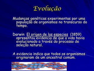Evolução
Mudanças genéticas experimentas por uma
população de organismos no transcurso do
tempo.
Darwin El origen de las especies (1859)
apresentou evidencia de que a vida havia
evolucionado a través do processo de
seleção natural.
A evidencia indica que todos os organismos
originaram de um ancestral comum.

 