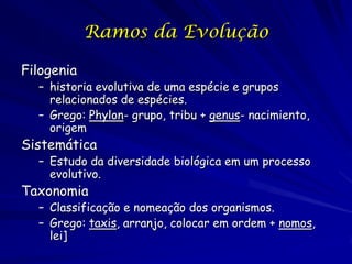 Ramos da Evolução
Filogenia

– historia evolutiva de uma espécie e grupos
relacionados de espécies.
– Grego: Phylon- grupo, tribu + genus- nacimiento,
origem

Sistemática

– Estudo da diversidade biológica em um processo
evolutivo.

Taxonomia

– Classificação e nomeação dos organismos.
– Grego: taxis, arranjo, colocar em ordem + nomos,
lei]

 