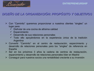 DISEÑO DE LA ORGANIZACIÓN: PROPÓSITO Y OBJETIVOS Con “Caminito” queremos proporcionar a nuestros clientes “singles” un lugar para: Disfrutar de una cocina de altísima calidad Esparcimiento Desarrollo de sus relaciones personales Todo ello apoyándonos en la experiencia única de la tradición Argentina Convertir “Caminito” en el centro de restauración, esparcimiento y desarrollo de relaciones personales para los “singles” de referencia en España Ser en los próximos 3 años la cadena de centros de restauración, esparcimiento y desarrollo de relaciones personales líder en Madrid Conseguir para nuestros socios una rentabilidad creciente a su inversión 