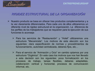 RIGIDEZ ESTRUCTURAL DE LA ORGANIZACIÓN Nuestro producto se basa en ofrecer tres productos complementarios y a la vez claramente diferenciados. Para cada uno de ellos utilizaremos un diferente nivel de rigidez estructural en la organización. La  diferencia de los perfiles de los trabajadores que se requieren para la ejecución de sus funciones lo aconseja: Para los servicios de “Restauración” y “Hotel” utilizaremos una estructura “Mecanicista”. Los motivos de esta elección son los siguientes: clara especificación de normas y procedimientos de funcionamiento, autoridad centralizada, deberes fijos, etc… Para el servicio de “Animación y Ocio” en cambio optamos por una estructura “Orgánica”. En este caso los motivos que nos han llevado a esta decisión son los siguientes: poca formalización en los procesos de trabajo, tareas flexibles, deberes adaptables, colaboración vertical y horizontal, procesos de comunicación informal, etc. 