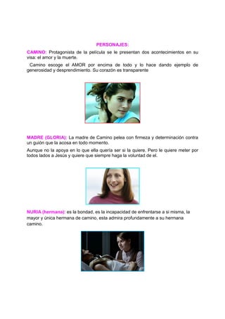 PERSONAJES:
CAMINO: Protagonista de la película se le presentan dos acontecimientos en su
visa: el amor y la muerte.
 Camino escoge el AMOR por encima de todo y lo hace dando ejemplo de
generosidad y desprendimiento. Su corazón es transparente




MADRE (GLORIA): La madre de Camino pelea con firmeza y determinación contra
un guión que la acosa en todo momento.
Aunque no la apoya en lo que ella quería ser si la quiere. Pero le quiere meter por
todos lados a Jesús y quiere que siempre haga la voluntad de el.




NURIA (hermana): es la bondad, es la incapacidad de enfrentarse a si misma, la
mayor y única hermana de camino, esta admira profundamente a su hermana
camino.
 