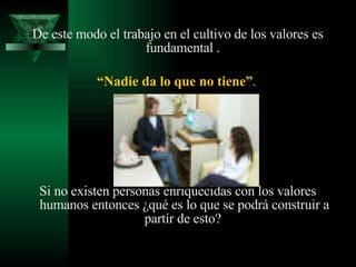 De este modo el trabajo en el cultivo de los valores es fundamental .  “ Nadie da lo que no tiene” .   Si no existen personas enriquecidas con los valores humanos entonces ¿qué es lo que se podrá construir a partir de esto?  