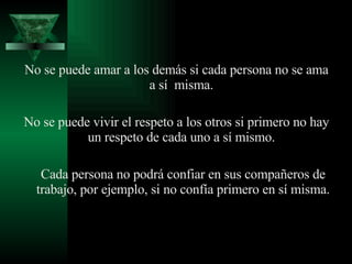 No se puede amar a los demás si cada persona no se ama a sí  misma.  No se puede vivir el respeto a los otros si primero no hay un respeto de cada uno a sí mismo.  Cada persona no podrá confiar en sus compañeros de trabajo, por ejemplo, si no confía primero en sí misma. 