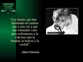 “ Los ideales que han iluminado mi camino una y otra vez y que han infundido valor para enfrentarme a la vida han sido la bondad, la belleza y la verdad”. Albert Einstein . 