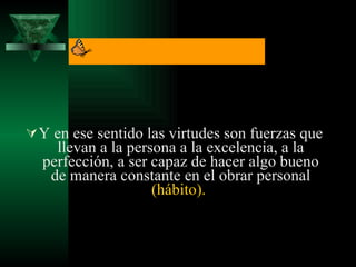 Y en ese sentido las virtudes son fuerzas que llevan a la persona a la excelencia, a la perfección, a ser capaz de hacer algo bueno de manera constante en el obrar personal  (hábito).   