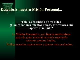 Descubrir nuestra Misión Personal... ¿Cuál es el sentido de mi vida?  ¿Cuáles son mis talentos únicos, mis valores, mi aporte al mundo? La  Misión Personal  es esa  fuerza motivadora  capaz de guiar nuestras acciones superando nuestros propios límites.  Refleja nuestras aspiraciones y deseos más profundos.  
