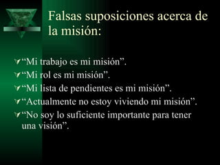 Falsas suposiciones acerca de la misión: “ Mi trabajo es mi misión”. “ Mi rol es mi misión”. “ Mi lista de pendientes es mi misión”. “ Actualmente no estoy viviendo mi misión”. “ No soy lo suficiente importante para tener una visión”. 